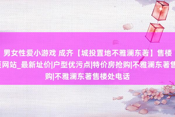 男女性爱小游戏 成齐【城投置地不雅澜东著】售楼中心_首页网站_最新址价|户型优污点|特价房抢购|不雅澜东著售楼处电话