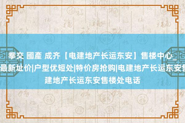 拳交 國產 成齐【电建地产长运东安】售楼中心_首页网站_最新址价|户型优短处|特价房抢购|电建地产长运东安售楼处电话