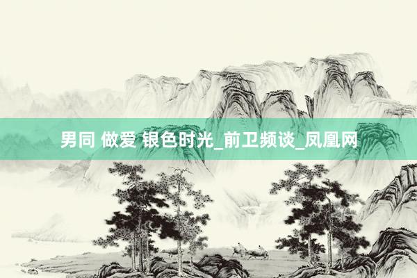 男同 做爱 银色时光_前卫频谈_凤凰网