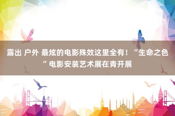 露出 户外 最炫的电影殊效这里全有！“生命之色”电影安装艺术展在青开展