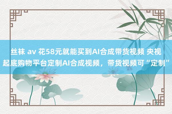 丝袜 av 花58元就能买到AI合成带货视频 央视起底购物平台定制AI合成视频，带货视频可“定制”