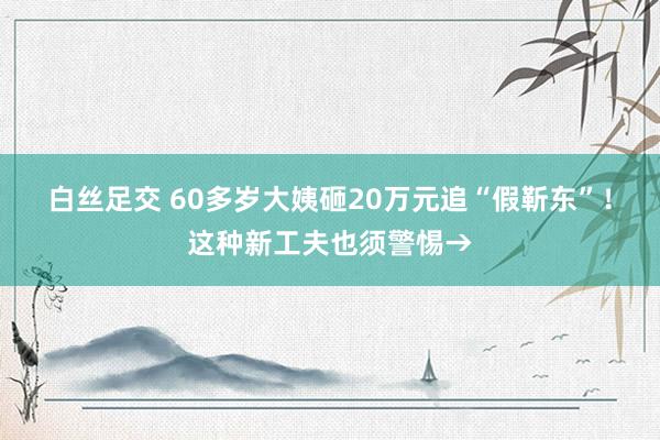白丝足交 60多岁大姨砸20万元追“假靳东”！这种新工夫也须警惕→