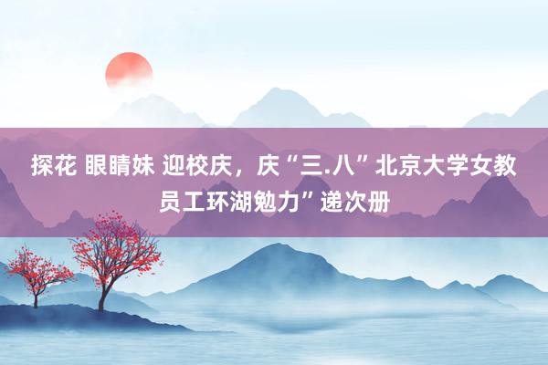 探花 眼睛妹 迎校庆，庆“三.八”北京大学女教员工环湖勉力”递次册