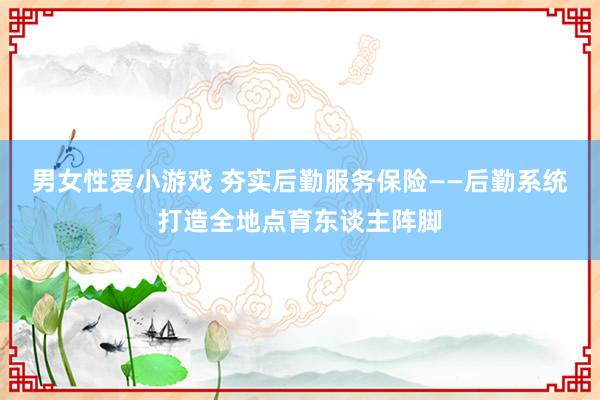 男女性爱小游戏 夯实后勤服务保险——后勤系统打造全地点育东谈主阵脚