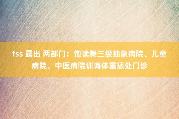 fss 露出 两部门：饱读舞三级抽象病院、儿童病院、中医病院训诲体重惩处门诊