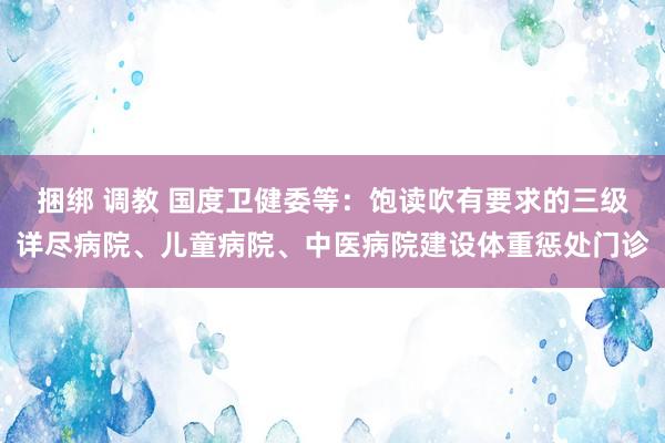 捆绑 调教 国度卫健委等：饱读吹有要求的三级详尽病院、儿童病院、中医病院建设体重惩处门诊