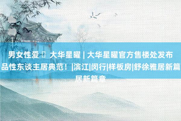 男女性爱 ◈大华星曜 | 大华星曜官方售楼处发布：品性东谈主居典范！|滨江|闵行|样板房|舒徐雅居新篇章