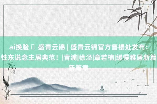 ai换脸 ◈盛青云锦 | 盛青云锦官方售楼处发布：品性东说念主居典范！|青浦|徐泾|章若楠|缓慢雅居新篇章