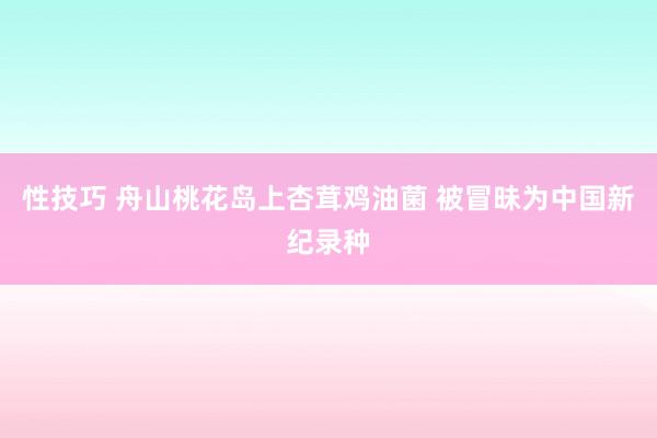 性技巧 舟山桃花岛上杏茸鸡油菌 被冒昧为中国新纪录种