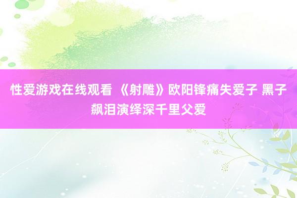 性爱游戏在线观看 《射雕》欧阳锋痛失爱子 黑子飙泪演绎深千里父爱