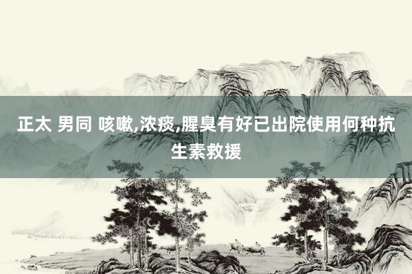 正太 男同 咳嗽,浓痰,腥臭有好已出院使用何种抗生素救援