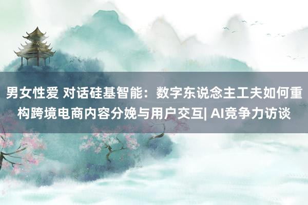 男女性爱 对话硅基智能：数字东说念主工夫如何重构跨境电商内容分娩与用户交互| AI竞争力访谈