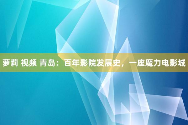 萝莉 视频 青岛：百年影院发展史，一座魔力电影城