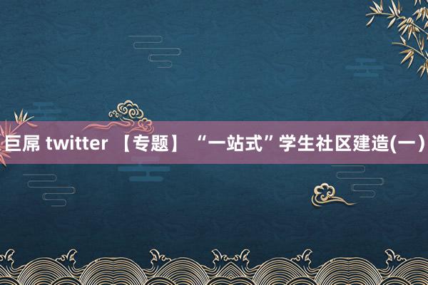 巨屌 twitter 【专题】 “一站式”学生社区建造(一）