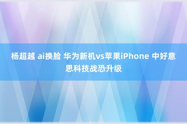 杨超越 ai换脸 华为新机vs苹果iPhone 中好意思科技战恐升级