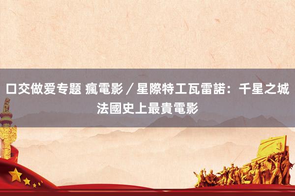 口交做爱专题 瘋電影／星際特工瓦雷諾：千星之城　法國史上最貴電影