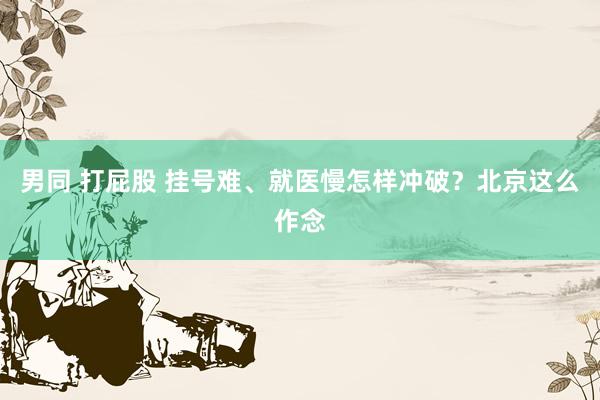 男同 打屁股 挂号难、就医慢怎样冲破？北京这么作念