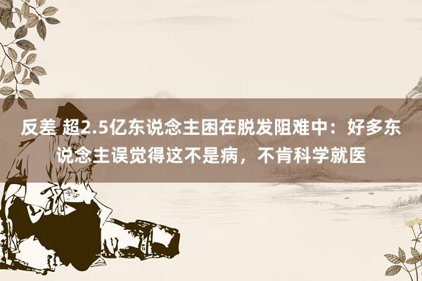 反差 超2.5亿东说念主困在脱发阻难中：好多东说念主误觉得这不是病，不肯科学就医