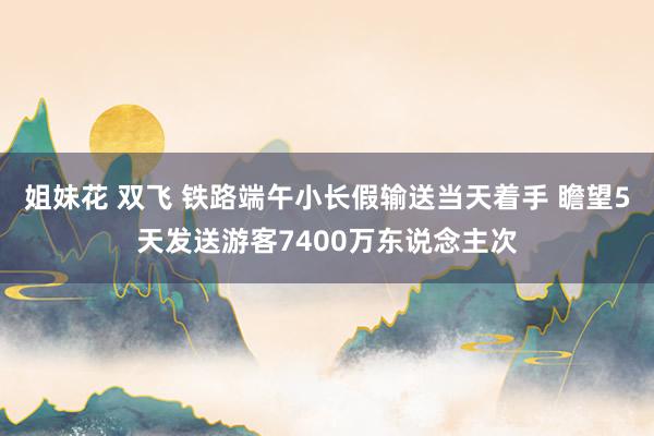 姐妹花 双飞 铁路端午小长假输送当天着手 瞻望5天发送游客7400万东说念主次