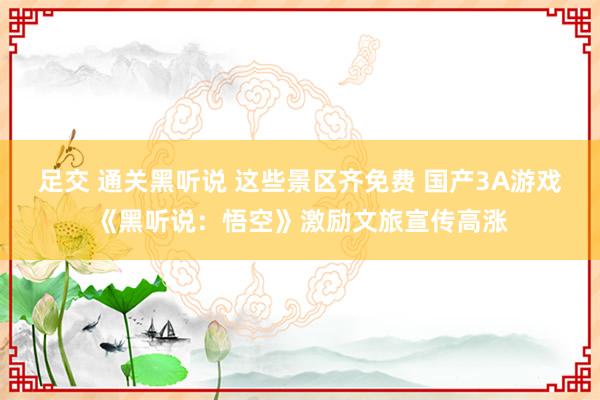 足交 通关黑听说 这些景区齐免费 国产3A游戏《黑听说：悟空》激励文旅宣传高涨