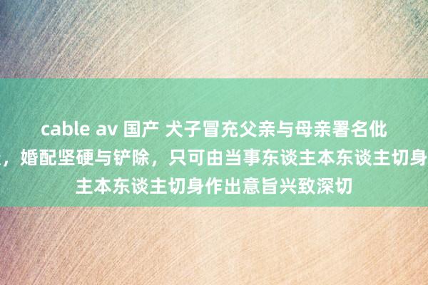 cable av 国产 犬子冒充父亲与母亲署名仳离？法官飞快看透，婚配坚硬与铲除，只可由当事东谈主本东谈主切身作出意旨兴致深切