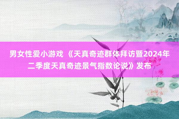 男女性爱小游戏 《天真奇迹群体拜访暨2024年二季度天真奇迹景气指数论说》发布