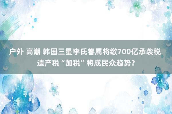户外 高潮 韩国三星李氏眷属将缴700亿承袭税 遗产税“加税”将成民众趋势？