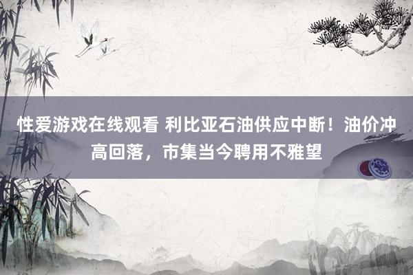 性爱游戏在线观看 利比亚石油供应中断！油价冲高回落，市集当今聘用不雅望