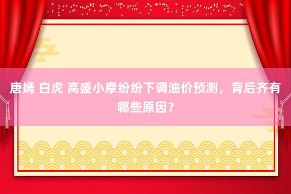 唐嫣 白虎 高盛小摩纷纷下调油价预测，背后齐有哪些原因？