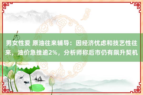 男女性爱 原油往来辅导：因经济忧虑和技艺性往来，油价急挫逾2%，分析师称后市仍有飙升契机