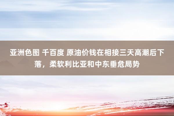 亚洲色图 千百度 原油价钱在相接三天高潮后下落，柔软利比亚和中东垂危局势