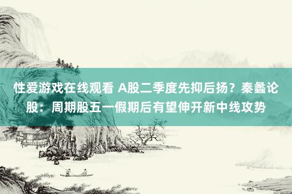性爱游戏在线观看 A股二季度先抑后扬？秦蠡论股：周期股五一假期后有望伸开新中线攻势