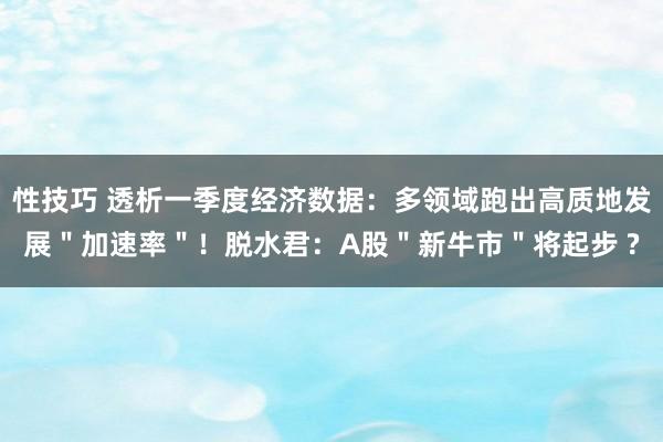 性技巧 透析一季度经济数据：多领域跑出高质地发展＂加速率＂！脱水君：A股＂新牛市＂将起步 ?