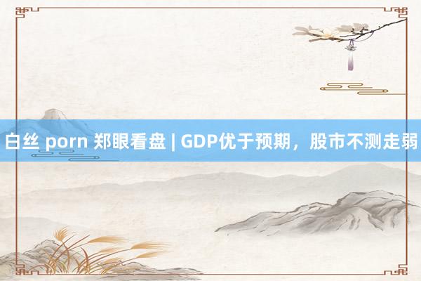 白丝 porn 郑眼看盘 | GDP优于预期，股市不测走弱