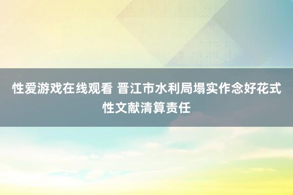 性爱游戏在线观看 晋江市水利局塌实作念好花式性文献清算责任