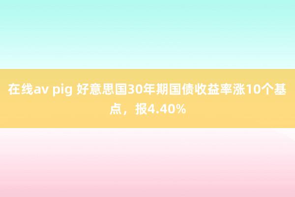在线av pig 好意思国30年期国债收益率涨10个基点，报4.40%