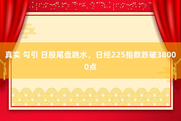真实 勾引 日股尾盘跳水，日经225指数跌破38000点
