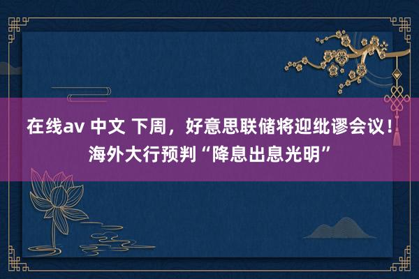 在线av 中文 下周，好意思联储将迎纰谬会议！海外大行预判“降息出息光明”