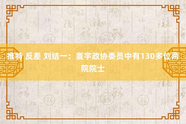 推特 反差 刘结一：寰宇政协委员中有130多位两院院士