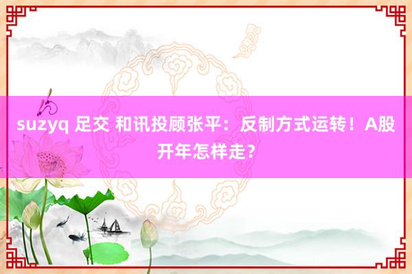 suzyq 足交 和讯投顾张平：反制方式运转！A股开年怎样走？