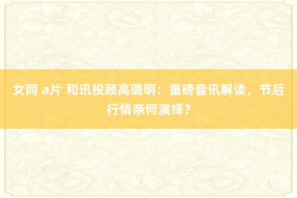 女同 a片 和讯投顾高璐明：重磅音讯解读，节后行情奈何演绎？