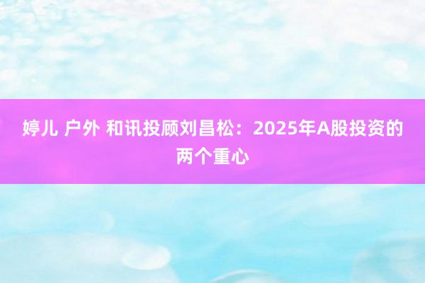 婷儿 户外 和讯投顾刘昌松：2025年A股投资的两个重心