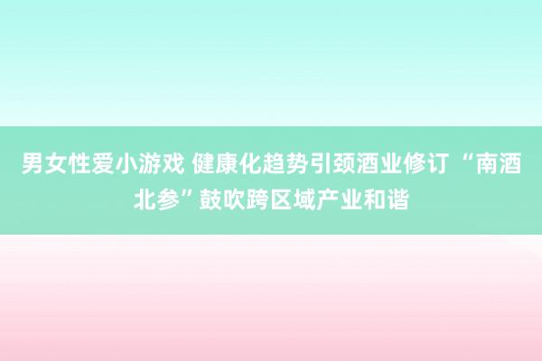 男女性爱小游戏 健康化趋势引颈酒业修订 “南酒北参”鼓吹跨区域产业和谐