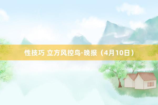 性技巧 立方风控鸟·晚报（4月10日）