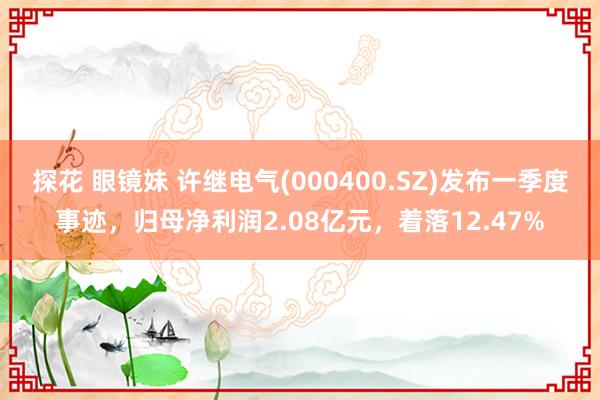 探花 眼镜妹 许继电气(000400.SZ)发布一季度事迹，归母净利润2.08亿元，着落12.47%